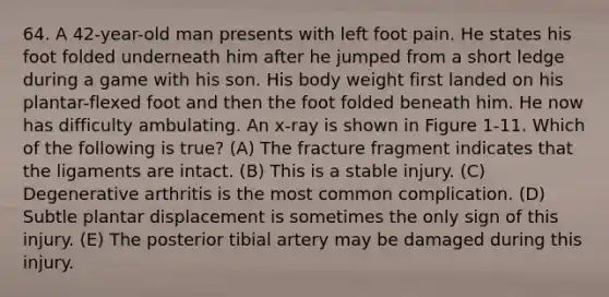 64. A 42-year-old man presents with left foot pain. He states his foot folded underneath him after he jumped from a short ledge during a game with his son. His body weight first landed on his plantar-flexed foot and then the foot folded beneath him. He now has difficulty ambulating. An x-ray is shown in Figure 1-11. Which of the following is true? (A) The fracture fragment indicates that the ligaments are intact. (B) This is a stable injury. (C) Degenerative arthritis is the most common complication. (D) Subtle plantar displacement is sometimes the only sign of this injury. (E) The posterior tibial artery may be damaged during this injury.