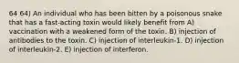 64 64) An individual who has been bitten by a poisonous snake that has a fast-acting toxin would likely benefit from A) vaccination with a weakened form of the toxin. B) injection of antibodies to the toxin. C) injection of interleukin-1. D) injection of interleukin-2. E) injection of interferon.