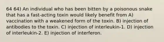 64 64) An individual who has been bitten by a poisonous snake that has a fast-acting toxin would likely benefit from A) vaccination with a weakened form of the toxin. B) injection of antibodies to the toxin. C) injection of interleukin-1. D) injection of interleukin-2. E) injection of interferon.