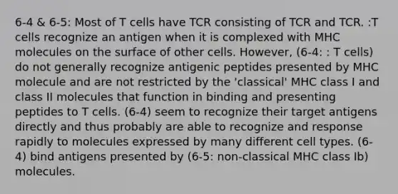 6-4 & 6-5: Most of T cells have TCR consisting of TCR and TCR. :T cells recognize an antigen when it is complexed with MHC molecules on the surface of other cells. However, (6-4: : T cells) do not generally recognize antigenic peptides presented by MHC molecule and are not restricted by the 'classical' MHC class I and class II molecules that function in binding and presenting peptides to T cells. (6-4) seem to recognize their target antigens directly and thus probably are able to recognize and response rapidly to molecules expressed by many different cell types. (6-4) bind antigens presented by (6-5: non-classical MHC class Ib) molecules.