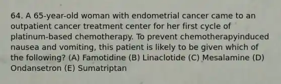 64. A 65-year-old woman with endometrial cancer came to an outpatient cancer treatment center for her first cycle of platinum-based chemotherapy. To prevent chemotherapyinduced nausea and vomiting, this patient is likely to be given which of the following? (A) Famotidine (B) Linaclotide (C) Mesalamine (D) Ondansetron (E) Sumatriptan