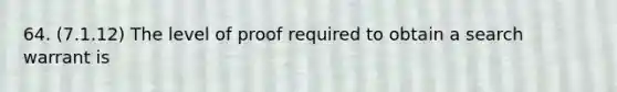 64. (7.1.12) The level of proof required to obtain a search warrant is