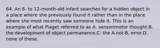 64. An 8- to 12-month-old infant searches for a hidden object in a place where she previously found it rather than in the place where she most recently saw someone hide it. This is an example of what Piaget referred to as A. sensorimotor thought.B. the development of object permanence.C. the A-not-B, error.D. none of these.