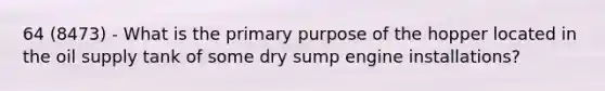 64 (8473) - What is the primary purpose of the hopper located in the oil supply tank of some dry sump engine installations?