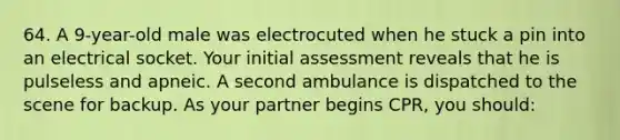 64. A 9-year-old male was electrocuted when he stuck a pin into an electrical socket. Your initial assessment reveals that he is pulseless and apneic. A second ambulance is dispatched to the scene for backup. As your partner begins CPR, you should: