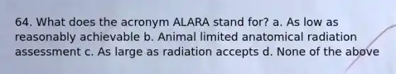 64. What does the acronym ALARA stand for? a. As low as reasonably achievable b. Animal limited anatomical radiation assessment c. As large as radiation accepts d. None of the above