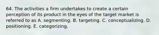 64. The activities a firm undertakes to create a certain perception of its product in the eyes of the target market is referred to as A. segmenting. B. targeting. C. conceptualizing. D. positioning. E. categorizing.