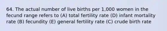 64. The actual number of live births per 1,000 women in the fecund range refers to (A) total fertility rate (D) infant mortality rate (B) fecundity (E) general fertility rate (C) crude birth rate