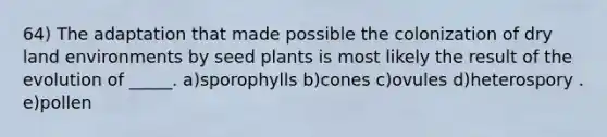 64) The adaptation that made possible the colonization of dry land environments by seed plants is most likely the result of the evolution of _____. a)sporophylls b)cones c)ovules d)heterospory . e)pollen