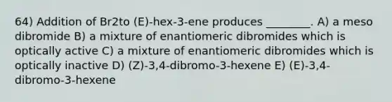 64) Addition of Br2to (E)-hex-3-ene produces ________. A) a meso dibromide B) a mixture of enantiomeric dibromides which is optically active C) a mixture of enantiomeric dibromides which is optically inactive D) (Z)-3,4-dibromo-3-hexene E) (E)-3,4-dibromo-3-hexene