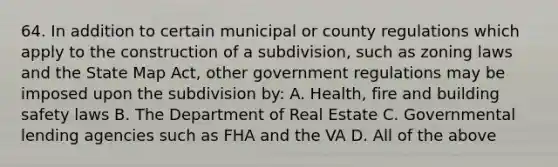 64. In addition to certain municipal or county regulations which apply to the construction of a subdivision, such as zoning laws and the State Map Act, other government regulations may be imposed upon the subdivision by: A. Health, fire and building safety laws B. The Department of Real Estate C. Governmental lending agencies such as FHA and the VA D. All of the above