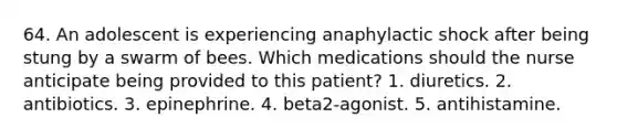 64. An adolescent is experiencing anaphylactic shock after being stung by a swarm of bees. Which medications should the nurse anticipate being provided to this patient? 1. diuretics. 2. antibiotics. 3. epinephrine. 4. beta2-agonist. 5. antihistamine.