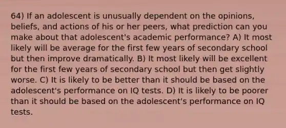 64) If an adolescent is unusually dependent on the opinions, beliefs, and actions of his or her peers, what prediction can you make about that adolescent's academic performance? A) It most likely will be average for the first few years of secondary school but then improve dramatically. B) It most likely will be excellent for the first few years of secondary school but then get slightly worse. C) It is likely to be better than it should be based on the adolescent's performance on IQ tests. D) It is likely to be poorer than it should be based on the adolescent's performance on IQ tests.