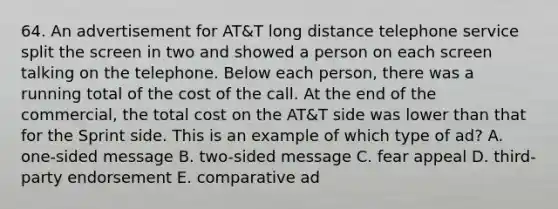 64. An advertisement for AT&T long distance telephone service split the screen in two and showed a person on each screen talking on the telephone. Below each person, there was a running total of the cost of the call. At the end of the commercial, the total cost on the AT&T side was lower than that for the Sprint side. This is an example of which type of ad? A. one-sided message B. two-sided message C. fear appeal D. third-party endorsement E. comparative ad