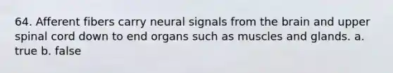 64. Afferent fibers carry neural signals from the brain and upper spinal cord down to end organs such as muscles and glands. a. true b. false