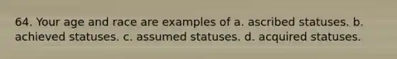 64. Your age and race are examples of a. ascribed statuses. b. achieved statuses. c. assumed statuses. d. acquired statuses.