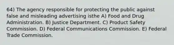 64) The agency responsible for protecting the public against false and misleading advertising isthe A) Food and Drug Administration. B) Justice Department. C) Product Safety Commission. D) Federal Communications Commission. E) Federal Trade Commission.