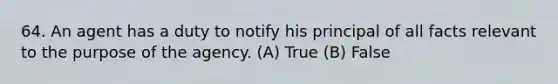 64. An agent has a duty to notify his principal of all facts relevant to the purpose of the agency. (A) True (B) False