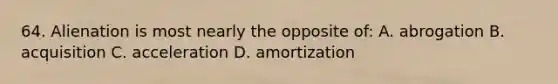 64. Alienation is most nearly the opposite of: A. abrogation B. acquisition C. acceleration D. amortization