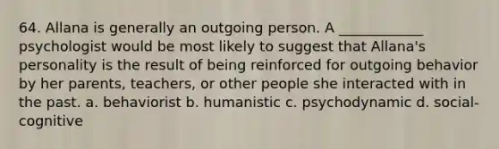 64. Allana is generally an outgoing person. A ____________ psychologist would be most likely to suggest that Allana's personality is the result of being reinforced for outgoing behavior by her parents, teachers, or other people she interacted with in the past. a. behaviorist b. humanistic c. psychodynamic d. social-cognitive