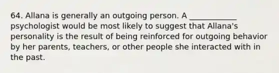 64. Allana is generally an outgoing person. A ____________ psychologist would be most likely to suggest that Allana's personality is the result of being reinforced for outgoing behavior by her parents, teachers, or other people she interacted with in the past.