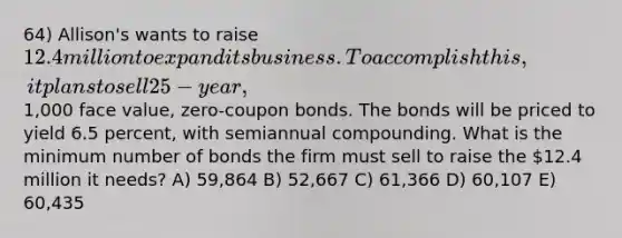 64) Allison's wants to raise 12.4 million to expand its business. To accomplish this, it plans to sell 25-year,1,000 face value, zero-coupon bonds. The bonds will be priced to yield 6.5 percent, with semiannual compounding. What is the minimum number of bonds the firm must sell to raise the 12.4 million it needs? A) 59,864 B) 52,667 C) 61,366 D) 60,107 E) 60,435