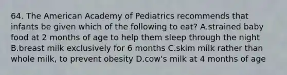 64. The American Academy of Pediatrics recommends that infants be given which of the following to eat? A.strained baby food at 2 months of age to help them sleep through the night B.breast milk exclusively for 6 months C.skim milk rather than whole milk, to prevent obesity D.cow's milk at 4 months of age