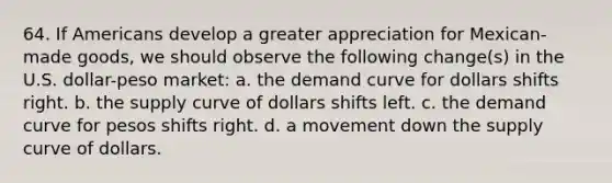 64. If Americans develop a greater appreciation for Mexican-made goods, we should observe the following change(s) in the U.S. dollar-peso market: a. the demand curve for dollars shifts right. b. the supply curve of dollars shifts left. c. the demand curve for pesos shifts right. d. a movement down the supply curve of dollars.