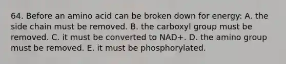 64. Before an amino acid can be broken down for energy: A. the side chain must be removed. B. the carboxyl group must be removed. C. it must be converted to NAD+. D. the amino group must be removed. E. it must be phosphorylated.