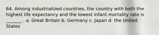 64. Among industrialized countries, the country with both the highest life expectancy and the lowest infant mortality rate is _______ . a. Great Britain b. Germany c. Japan d. the United States