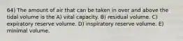 64) The amount of air that can be taken in over and above the tidal volume is the A) vital capacity. B) residual volume. C) expiratory reserve volume. D) inspiratory reserve volume. E) minimal volume.