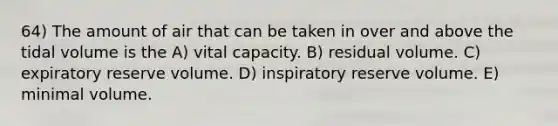 64) The amount of air that can be taken in over and above the tidal volume is the A) vital capacity. B) residual volume. C) expiratory reserve volume. D) inspiratory reserve volume. E) minimal volume.