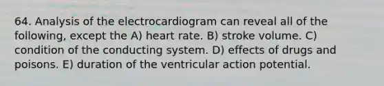 64. Analysis of the electrocardiogram can reveal all of the following, except the A) heart rate. B) stroke volume. C) condition of the conducting system. D) effects of drugs and poisons. E) duration of the ventricular action potential.