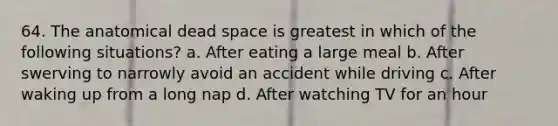 64. The anatomical dead space is greatest in which of the following situations? a. After eating a large meal b. After swerving to narrowly avoid an accident while driving c. After waking up from a long nap d. After watching TV for an hour