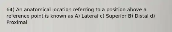 64) An anatomical location referring to a position above a reference point is known as A) Lateral c) Superior B) Distal d) Proximal