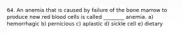 64. An anemia that is caused by failure of the bone marrow to produce new red blood cells is called ________ anemia. a) hemorrhagic b) pernicious c) aplastic d) sickle cell e) dietary
