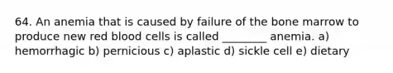 64. An anemia that is caused by failure of the bone marrow to produce new red blood cells is called ________ anemia. a) hemorrhagic b) pernicious c) aplastic d) sickle cell e) dietary