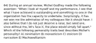 64) During an annual review, Michel Godfrey made the following assertion: "When I look at myself and my performance, I see that what I have achieved is outstanding and something no one in the organization has the capacity to undertake. Surprisingly, it has not won me the admiration of my colleagues like it should have. I also believe that I do not just deserve a raise, but need one, since without me, let's face it, the place would simply fall apart." Which of the following personality traits best describes Michel's personality? A) minimalism B) monasticism C) stoicism D) narcissism E) Machiavellianism