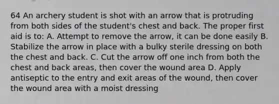 64 An archery student is shot with an arrow that is protruding from both sides of the student's chest and back. The proper first aid is to: A. Attempt to remove the arrow, it can be done easily B. Stabilize the arrow in place with a bulky sterile dressing on both the chest and back. C. Cut the arrow off one inch from both the chest and back areas, then cover the wound area D. Apply antiseptic to the entry and exit areas of the wound, then cover the wound area with a moist dressing