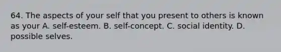 64. The aspects of your self that you present to others is known as your A. self-esteem. B. self-concept. C. social identity. D. possible selves.