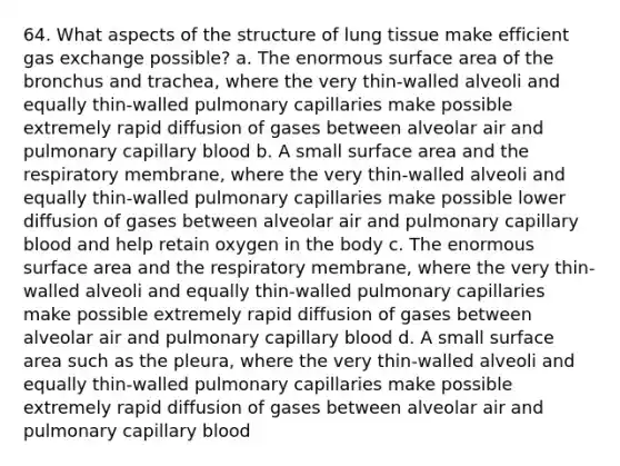 64. What aspects of the structure of lung tissue make efficient gas exchange possible? a. The enormous surface area of the bronchus and trachea, where the very thin-walled alveoli and equally thin-walled pulmonary capillaries make possible extremely rapid diffusion of gases between alveolar air and pulmonary capillary blood b. A small surface area and the respiratory membrane, where the very thin-walled alveoli and equally thin-walled pulmonary capillaries make possible lower diffusion of gases between alveolar air and pulmonary capillary blood and help retain oxygen in the body c. The enormous surface area and the respiratory membrane, where the very thin-walled alveoli and equally thin-walled pulmonary capillaries make possible extremely rapid diffusion of gases between alveolar air and pulmonary capillary blood d. A small surface area such as the pleura, where the very thin-walled alveoli and equally thin-walled pulmonary capillaries make possible extremely rapid diffusion of gases between alveolar air and pulmonary capillary blood