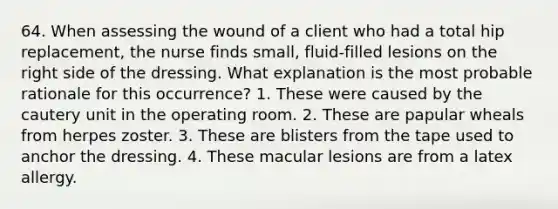 64. When assessing the wound of a client who had a total hip replacement, the nurse finds small, fluid-filled lesions on the right side of the dressing. What explanation is the most probable rationale for this occurrence? 1. These were caused by the cautery unit in the operating room. 2. These are papular wheals from herpes zoster. 3. These are blisters from the tape used to anchor the dressing. 4. These macular lesions are from a latex allergy.