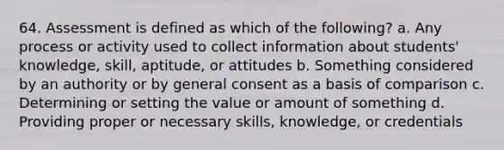 64. Assessment is defined as which of the following? a. Any process or activity used to collect information about students' knowledge, skill, aptitude, or attitudes b. Something considered by an authority or by general consent as a basis of comparison c. Determining or setting the value or amount of something d. Providing proper or necessary skills, knowledge, or credentials