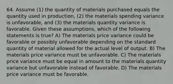 64. Assume (1) the quantity of materials purchased equals the quantity used in production, (2) the materials spending variance is unfavorable, and (3) the materials quantity variance is favorable. Given these assumptions, which of the following statements is true? A) The materials price variance could be favorable or possibly unfavorable depending on the standard quantity of material allowed for the actual level of output. B) The materials price variance must be unfavorable. C) The materials price variance must be equal in amount to the materials quantity variance but unfavorable instead of favorable. D) The materials price variance must be favorable.