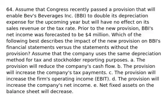 64. Assume that Congress recently passed a provision that will enable Bev's Beverages Inc. (BBI) to double its depreciation expense for the upcoming year but will have no effect on its sales revenue or the tax rate. Prior to the new provision, BBI's net income was forecasted to be 4 million. Which of the following best describes the impact of the new provision on BBI's financial statements versus the statements without the provision? Assume that the company uses the same depreciation method for tax and stockholder reporting purposes. a. The provision will reduce the company's cash flow. b. The provision will increase the company's tax payments. c. The provision will increase the firm's operating income (EBIT). d. The provision will increase the company's net income. e. Net fixed assets on the balance sheet will decrease.