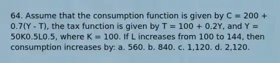 64. Assume that the consumption function is given by C = 200 + 0.7(Y - T), the tax function is given by T = 100 + 0.2Y, and Y = 50K0.5L0.5, where K = 100. If L increases from 100 to 144, then consumption increases by: a. 560. b. 840. c. 1,120. d. 2,120.