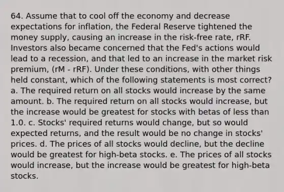 64. Assume that to cool off the economy and decrease expectations for inflation, the Federal Reserve tightened the money supply, causing an increase in the risk-free rate, rRF. Investors also became concerned that the Fed's actions would lead to a recession, and that led to an increase in the market risk premium, (rM - rRF). Under these conditions, with other things held constant, which of the following statements is most correct? a. The required return on all stocks would increase by the same amount. b. The required return on all stocks would increase, but the increase would be greatest for stocks with betas of less than 1.0. c. Stocks' required returns would change, but so would expected returns, and the result would be no change in stocks' prices. d. The prices of all stocks would decline, but the decline would be greatest for high-beta stocks. e. The prices of all stocks would increase, but the increase would be greatest for high-beta stocks.