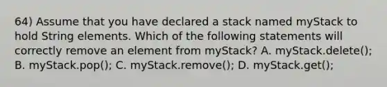 64) Assume that you have declared a stack named myStack to hold String elements. Which of the following statements will correctly remove an element from myStack? A. myStack.delete(); B. myStack.pop(); C. myStack.remove(); D. myStack.get();