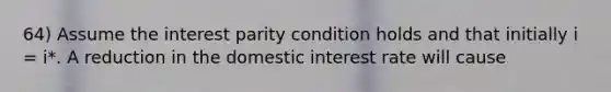 64) Assume the interest parity condition holds and that initially i = i*. A reduction in the domestic interest rate will cause