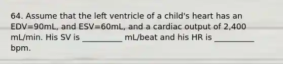 64. Assume that the left ventricle of a child's heart has an EDV=90mL, and ESV=60mL, and a <a href='https://www.questionai.com/knowledge/kyxUJGvw35-cardiac-output' class='anchor-knowledge'>cardiac output</a> of 2,400 mL/min. His SV is __________ mL/beat and his HR is __________ bpm.